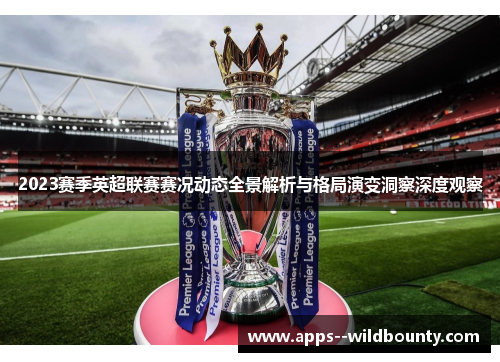 2023赛季英超联赛赛况动态全景解析与格局演变洞察深度观察 2023赛季英超联赛赛况动态全景解析与格局演变洞察深度观察