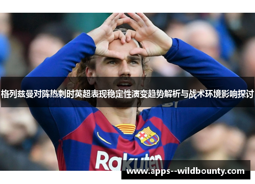 格列兹曼对阵热刺时英超表现稳定性演变趋势解析与战术环境影响探讨 格列兹曼对阵热刺时英超表现稳定性演变趋势解析与战术环境影响探讨